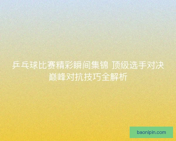 乒乓球比赛精彩瞬间集锦 顶级选手对决巅峰对抗技巧全解析