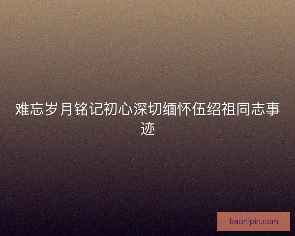 难忘岁月铭记初心深切缅怀伍绍祖同志事迹