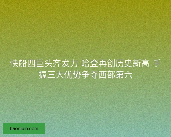 快船四巨头齐发力 哈登再创历史新高 手握三大优势争夺西部第六