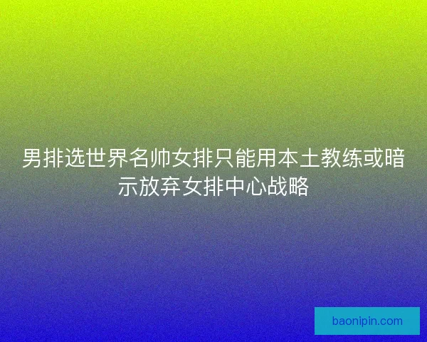 男排选世界名帅女排只能用本土教练或暗示放弃女排中心战略