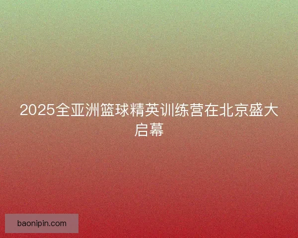 2025全亚洲篮球精英训练营在北京盛大启幕