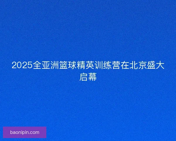 2025全亚洲篮球精英训练营在北京盛大启幕