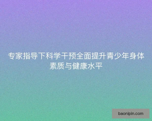 专家指导下科学干预全面提升青少年身体素质与健康水平