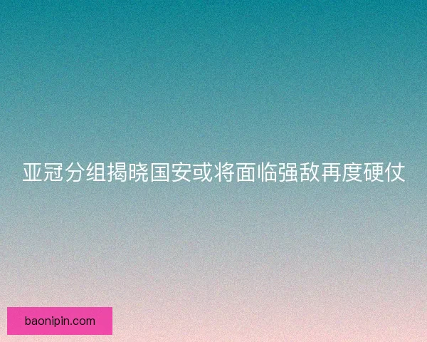 亚冠分组揭晓国安或将面临强敌再度硬仗