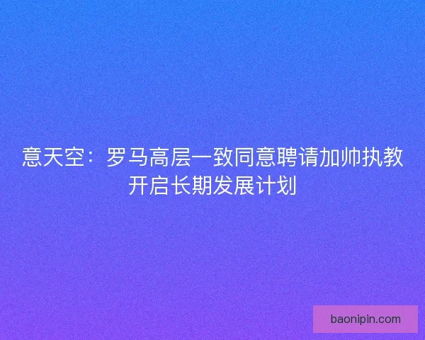 意天空：罗马高层一致同意聘请加帅执教开启长期发展计划