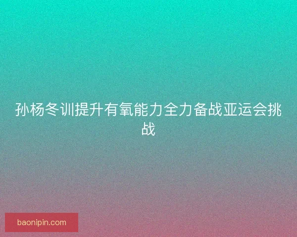孙杨冬训提升有氧能力全力备战亚运会挑战