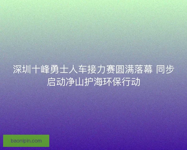 深圳十峰勇士人车接力赛圆满落幕 同步启动净山护海环保行动