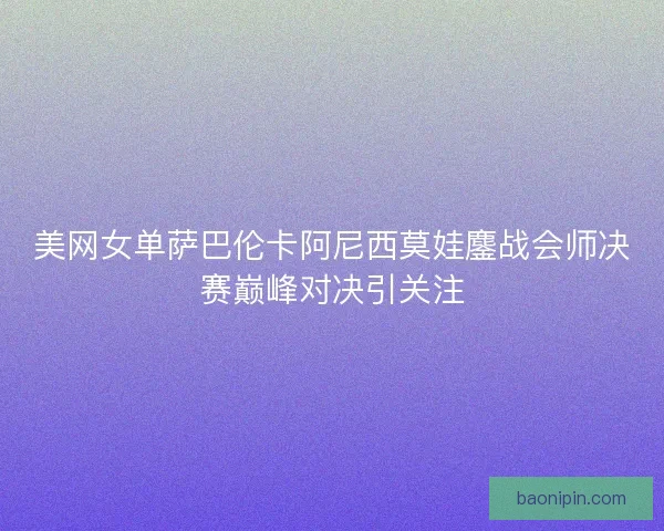 美网女单萨巴伦卡阿尼西莫娃鏖战会师决赛巅峰对决引关注