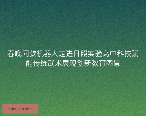春晚同款机器人走进日照实验高中科技赋能传统武术展现创新教育图景