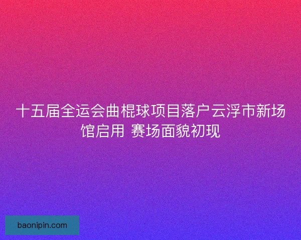 十五届全运会曲棍球项目落户云浮市新场馆启用 赛场面貌初现